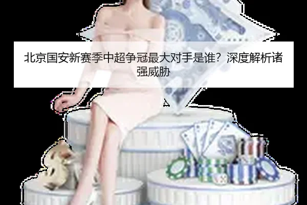 北京国安新赛季中超争冠最大对手是谁？深度解析诸强威胁